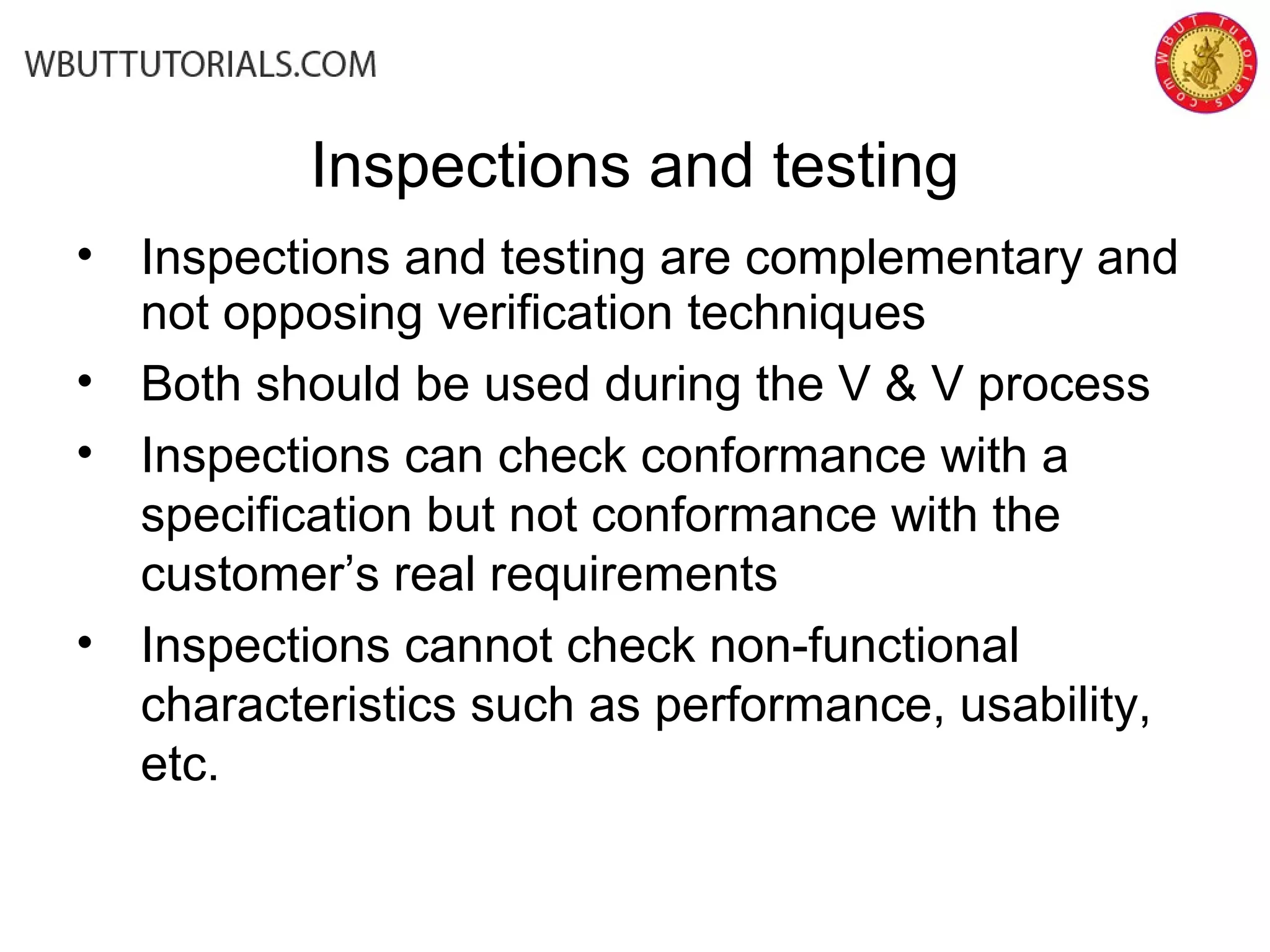 Inspections and testing
• Inspections and testing are complementary and
not opposing verification techniques
• Both should be used during the V & V process
• Inspections can check conformance with a
specification but not conformance with the
customer’s real requirements
• Inspections cannot check non-functional
characteristics such as performance, usability,
etc.
 