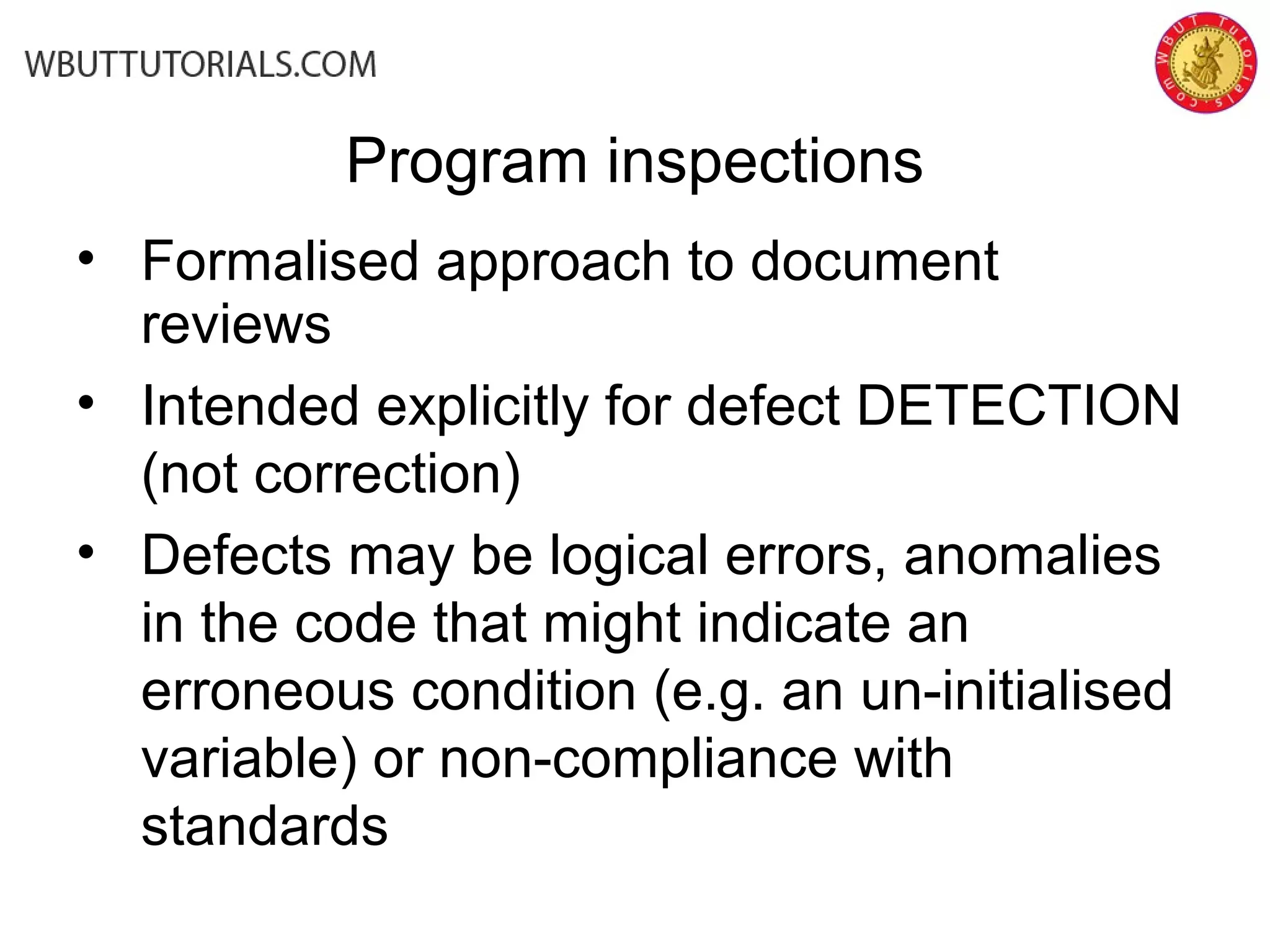 Program inspections
• Formalised approach to document
reviews
• Intended explicitly for defect DETECTION
(not correction)
• Defects may be logical errors, anomalies
in the code that might indicate an
erroneous condition (e.g. an un-initialised
variable) or non-compliance with
standards
 