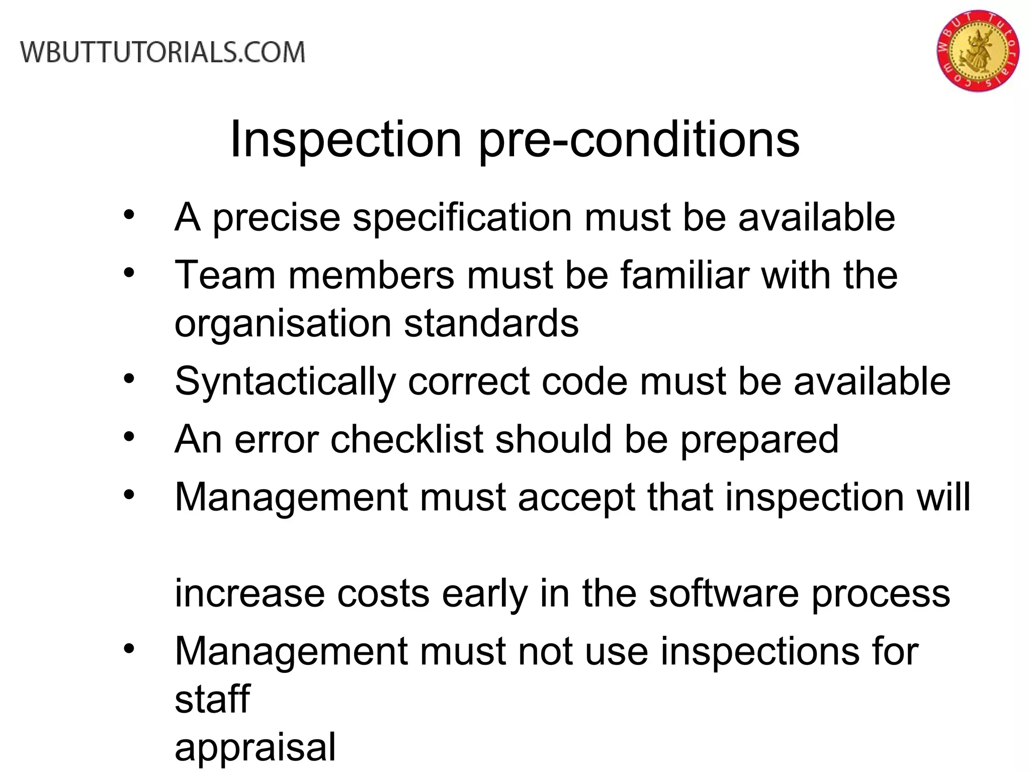 Inspection pre-conditions
• A precise specification must be available
• Team members must be familiar with the
organisation standards
• Syntactically correct code must be available
• An error checklist should be prepared
• Management must accept that inspection will
increase costs early in the software process
• Management must not use inspections for
staff
appraisal
 