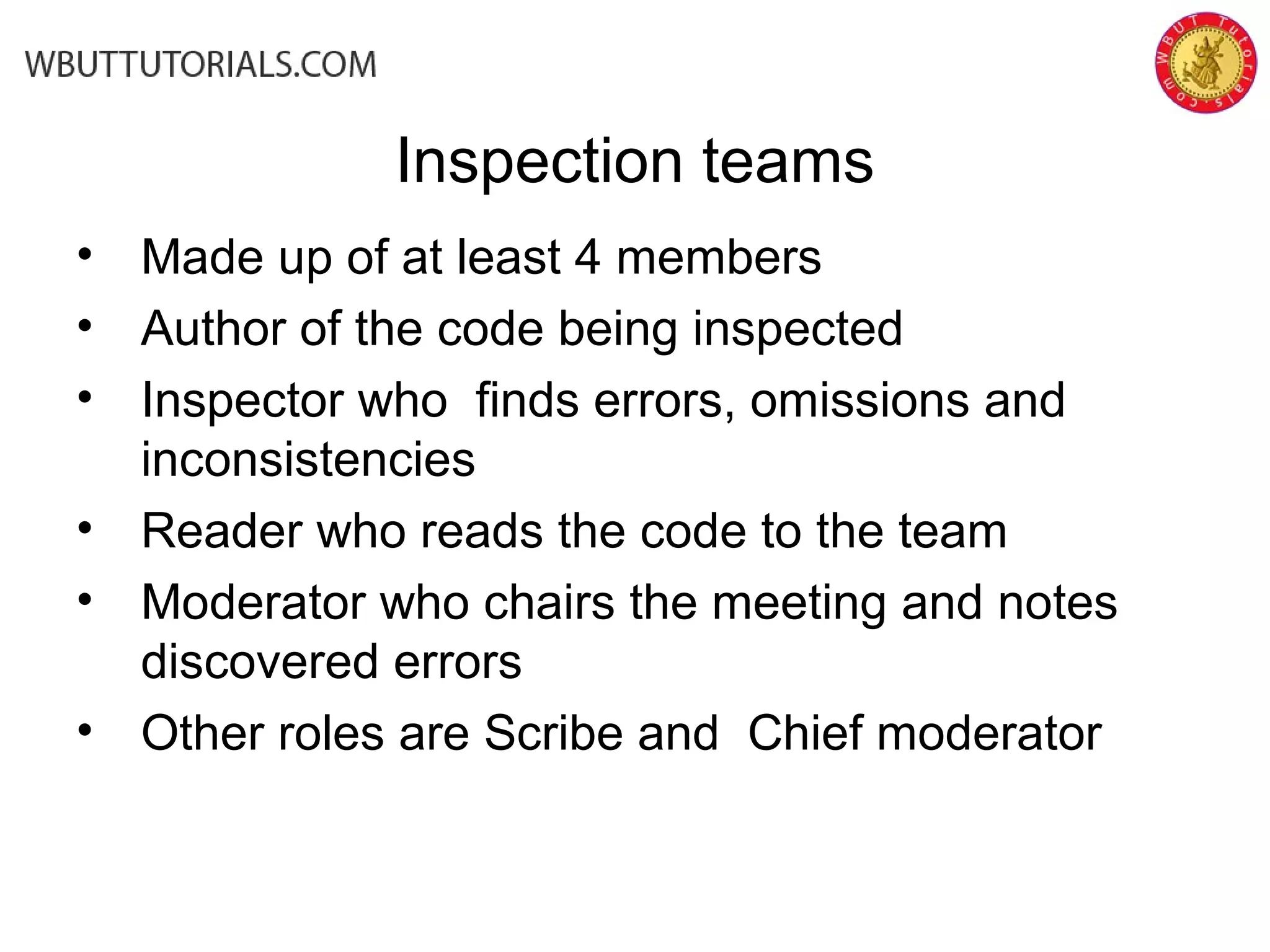 Inspection teams
• Made up of at least 4 members
• Author of the code being inspected
• Inspector who finds errors, omissions and
inconsistencies
• Reader who reads the code to the team
• Moderator who chairs the meeting and notes
discovered errors
• Other roles are Scribe and Chief moderator
 