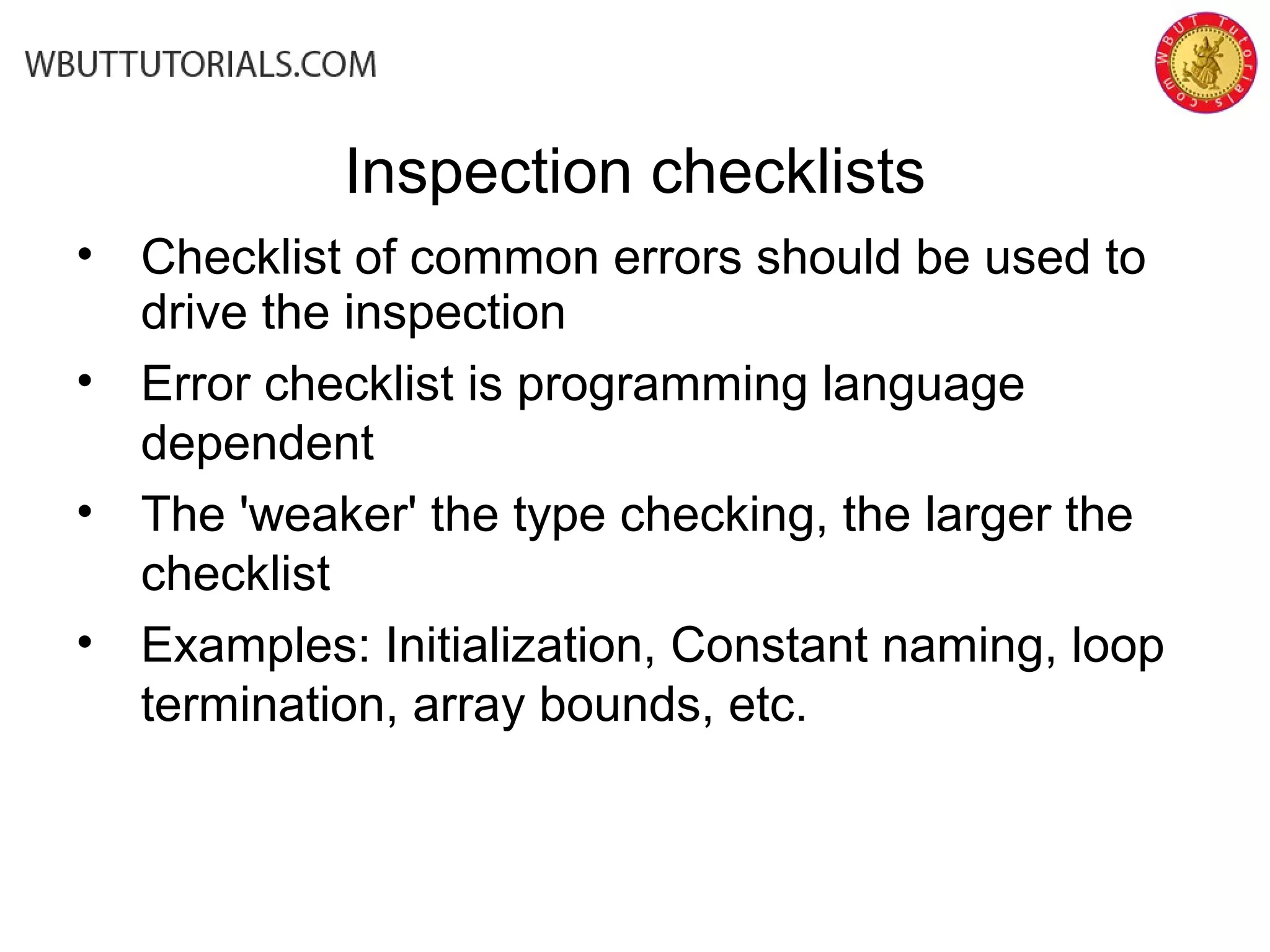 Inspection checklists
• Checklist of common errors should be used to
drive the inspection
• Error checklist is programming language
dependent
• The 'weaker' the type checking, the larger the
checklist
• Examples: Initialization, Constant naming, loop
termination, array bounds, etc.
 