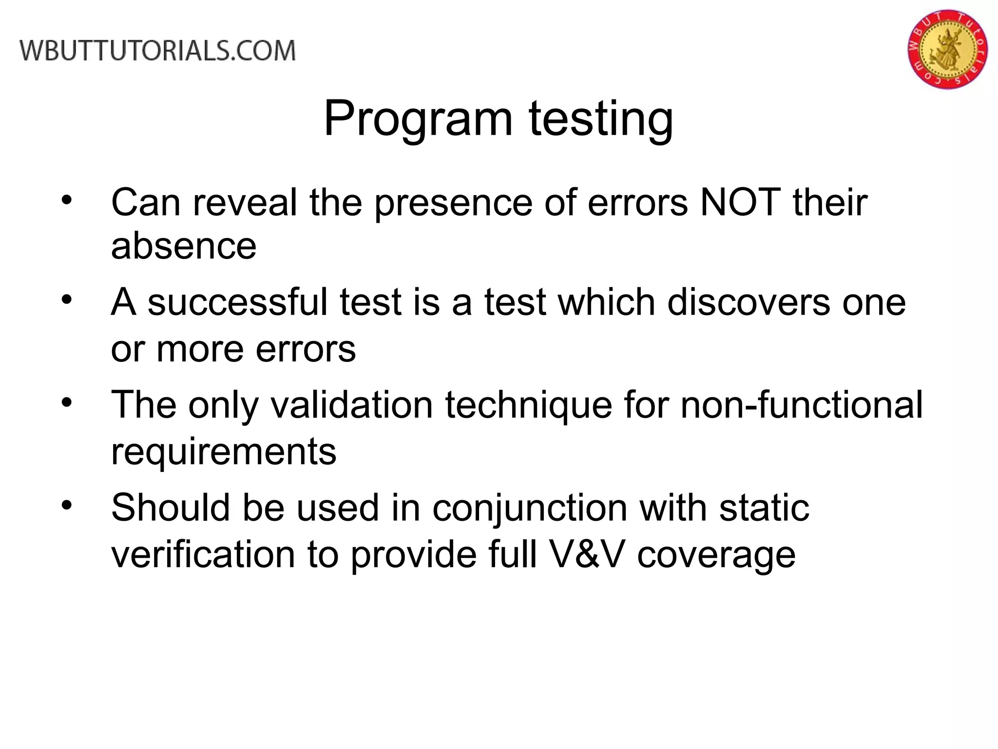 • Can reveal the presence of errors NOT their
absence
• A successful test is a test which discovers one
or more errors
• The only validation technique for non-functional
requirements
• Should be used in conjunction with static
verification to provide full V&V coverage
Program testing
 