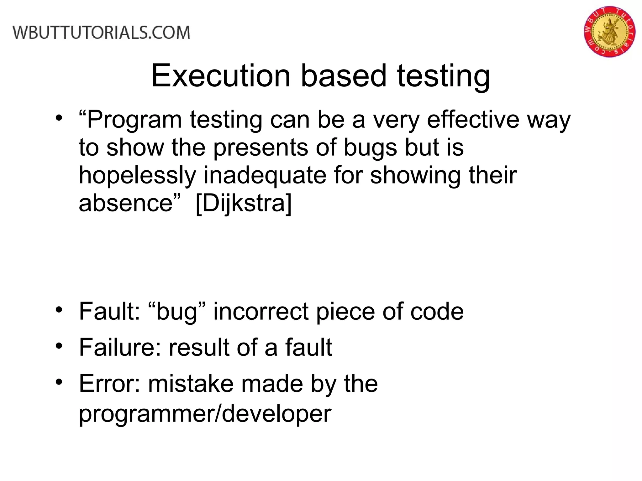 Execution based testing
• “Program testing can be a very effective way
to show the presents of bugs but is
hopelessly inadequate for showing their
absence” [Dijkstra]
• Fault: “bug” incorrect piece of code
• Failure: result of a fault
• Error: mistake made by the
programmer/developer
 