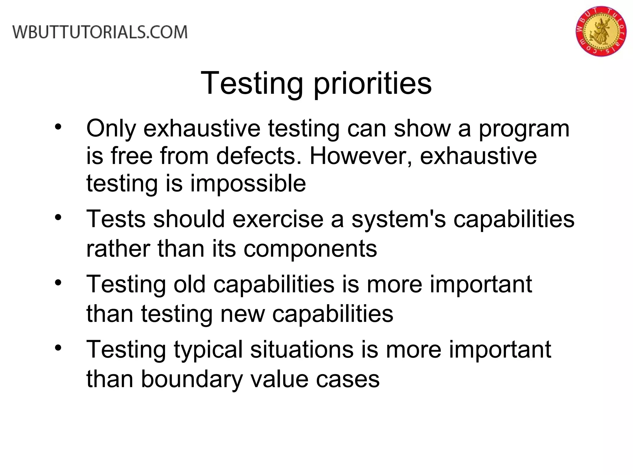 • Only exhaustive testing can show a program
is free from defects. However, exhaustive
testing is impossible
• Tests should exercise a system's capabilities
rather than its components
• Testing old capabilities is more important
than testing new capabilities
• Testing typical situations is more important
than boundary value cases
Testing priorities
 