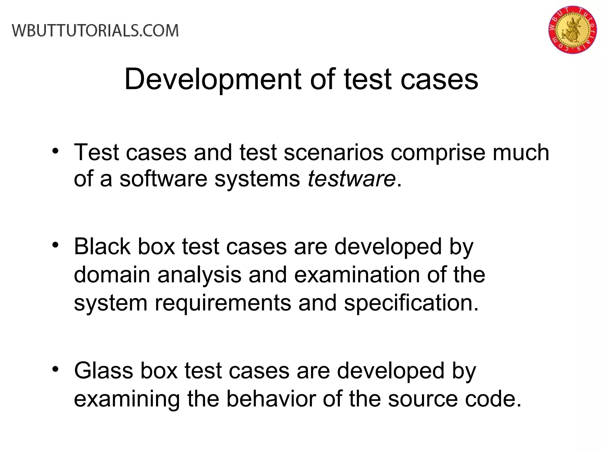 Development of test cases
• Test cases and test scenarios comprise much
of a software systems testware.
• Black box test cases are developed by
domain analysis and examination of the
system requirements and specification.
• Glass box test cases are developed by
examining the behavior of the source code.
 