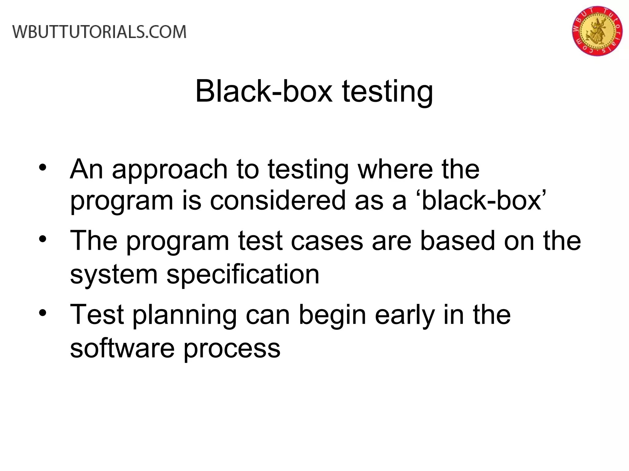 Black-box testing
• An approach to testing where the
program is considered as a ‘black-box’
• The program test cases are based on the
system specification
• Test planning can begin early in the
software process
 