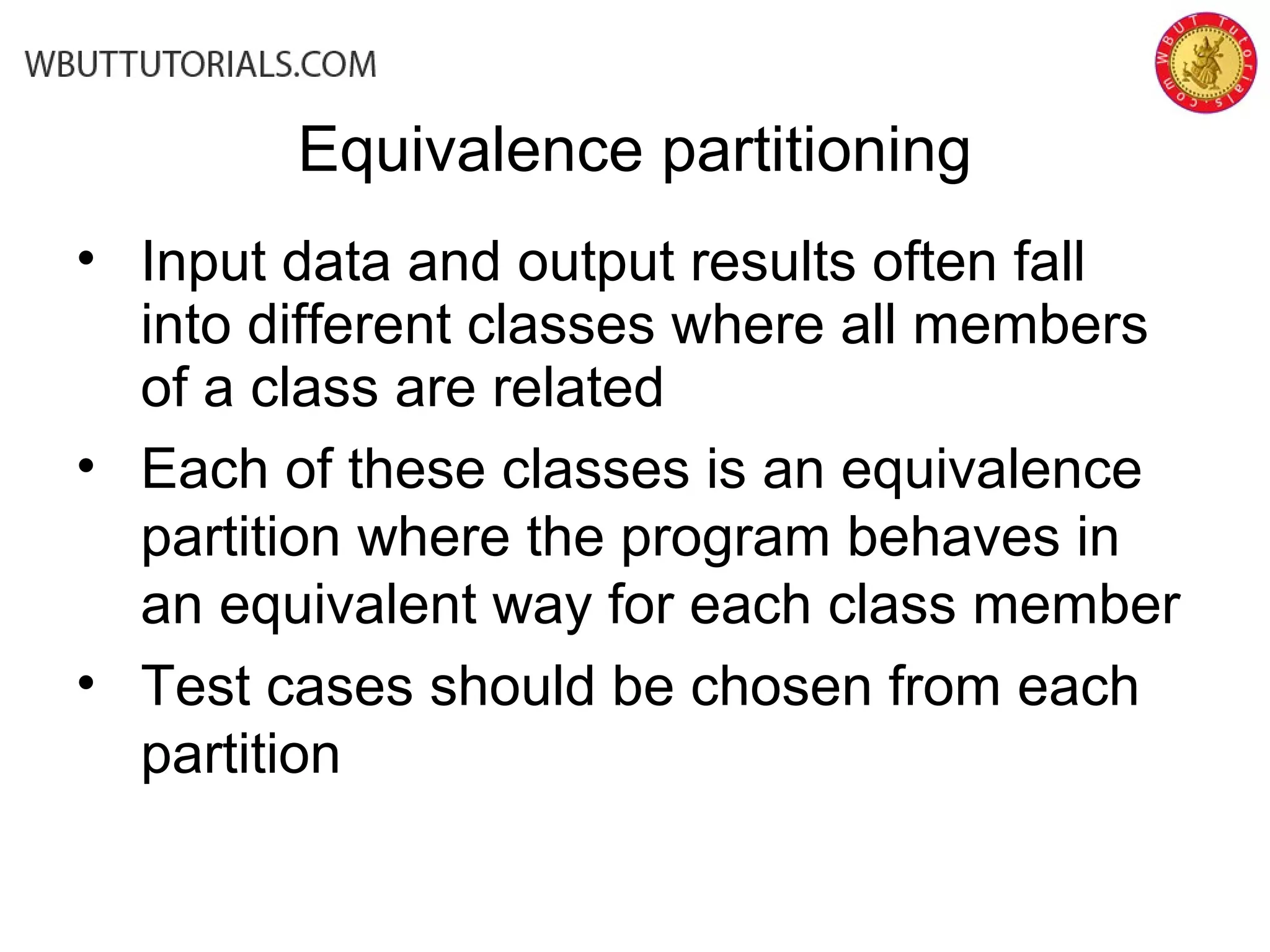 Equivalence partitioning
• Input data and output results often fall
into different classes where all members
of a class are related
• Each of these classes is an equivalence
partition where the program behaves in
an equivalent way for each class member
• Test cases should be chosen from each
partition
 