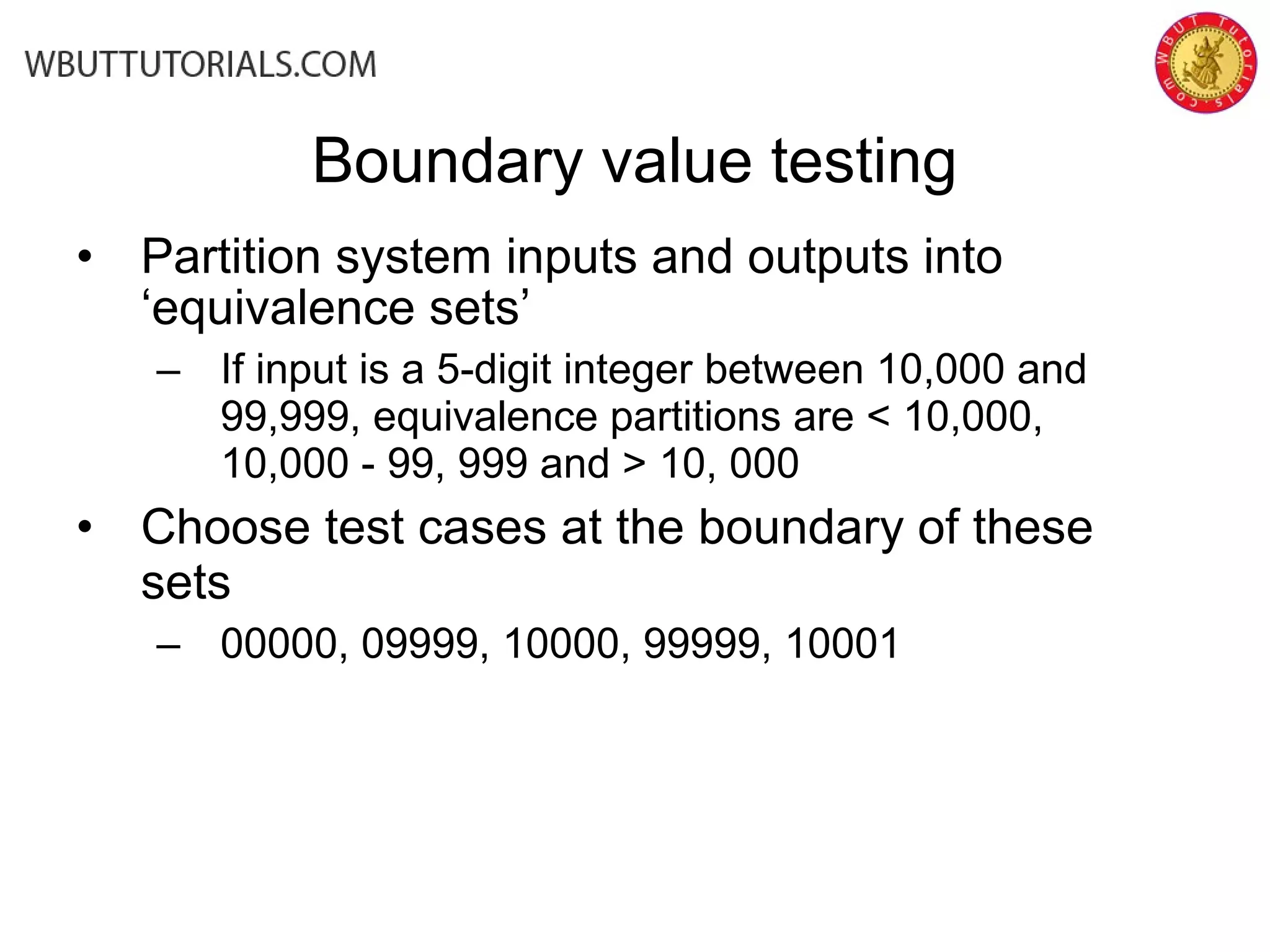 • Partition system inputs and outputs into
‘equivalence sets’
– If input is a 5-digit integer between 10,000 and
99,999, equivalence partitions are < 10,000,
10,000 - 99, 999 and > 10, 000
• Choose test cases at the boundary of these
sets
– 00000, 09999, 10000, 99999, 10001
Boundary value testing
 
