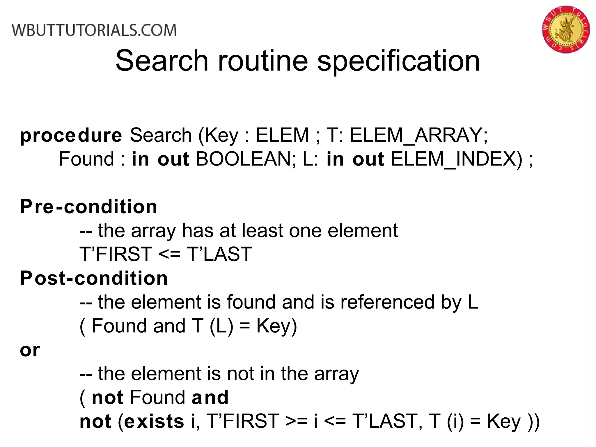 Search routine specification
procedure Search (Key : ELEM ; T: ELEM_ARRAY;
Found : in out BOOLEAN; L: in out ELEM_INDEX) ;
Pre-condition
-- the array has at least one element
T’FIRST <= T’LAST
Post-condition
-- the element is found and is referenced by L
( Found and T (L) = Key)
or
-- the element is not in the array
( not Found and
not (exists i, T’FIRST >= i <= T’LAST, T (i) = Key ))
 