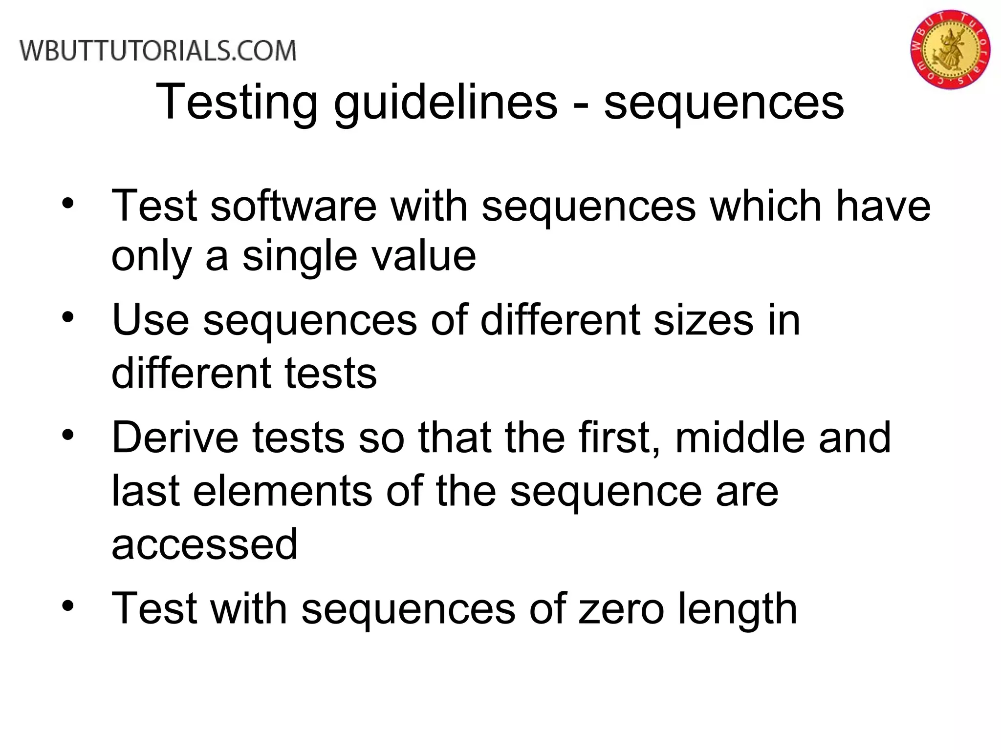Testing guidelines - sequences
• Test software with sequences which have
only a single value
• Use sequences of different sizes in
different tests
• Derive tests so that the first, middle and
last elements of the sequence are
accessed
• Test with sequences of zero length
 