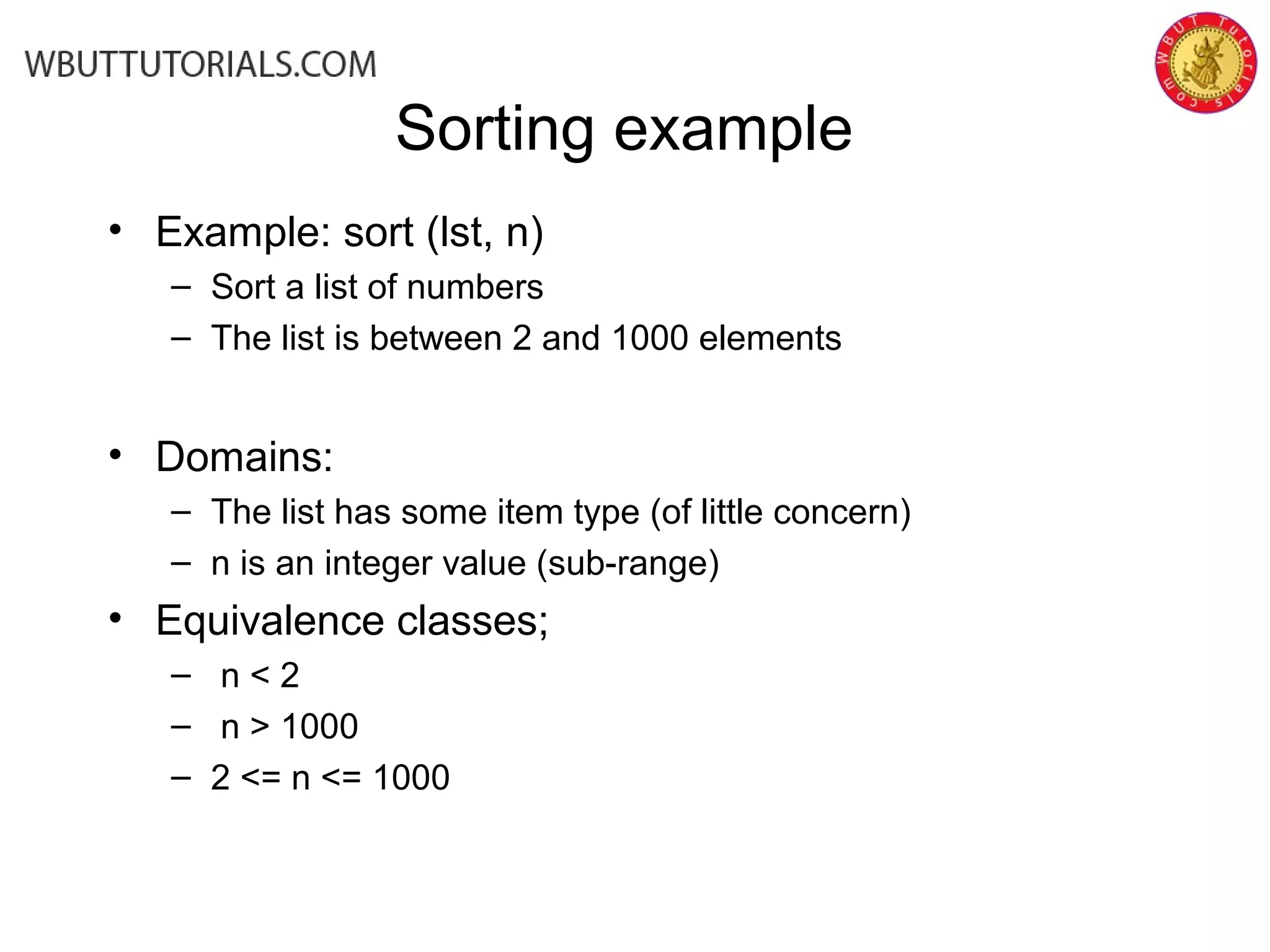Sorting example
• Example: sort (lst, n)
– Sort a list of numbers
– The list is between 2 and 1000 elements
• Domains:
– The list has some item type (of little concern)
– n is an integer value (sub-range)
• Equivalence classes;
– n < 2
– n > 1000
– 2 <= n <= 1000
 