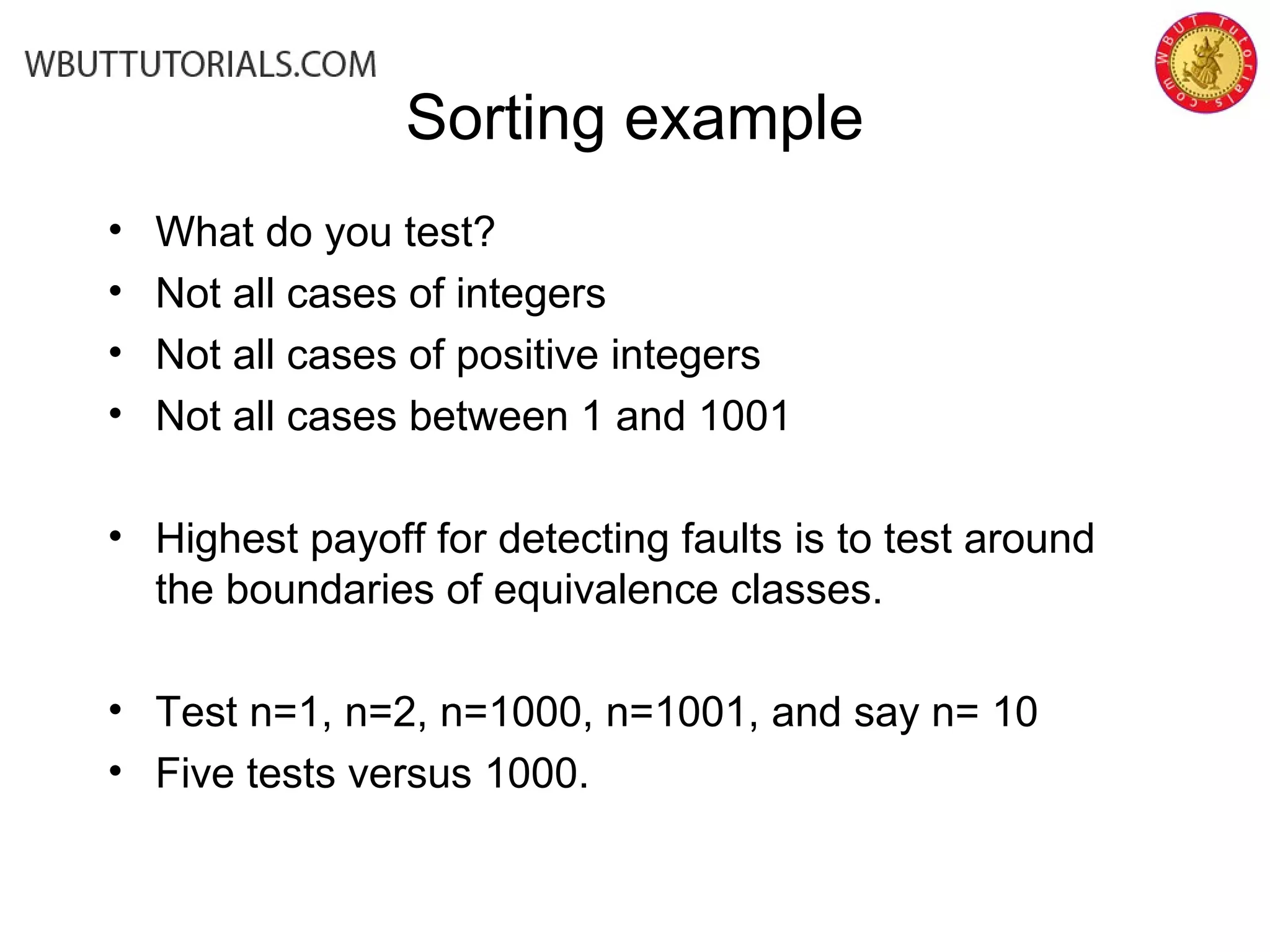 Sorting example
• What do you test?
• Not all cases of integers
• Not all cases of positive integers
• Not all cases between 1 and 1001
• Highest payoff for detecting faults is to test around
the boundaries of equivalence classes.
• Test n=1, n=2, n=1000, n=1001, and say n= 10
• Five tests versus 1000.
 