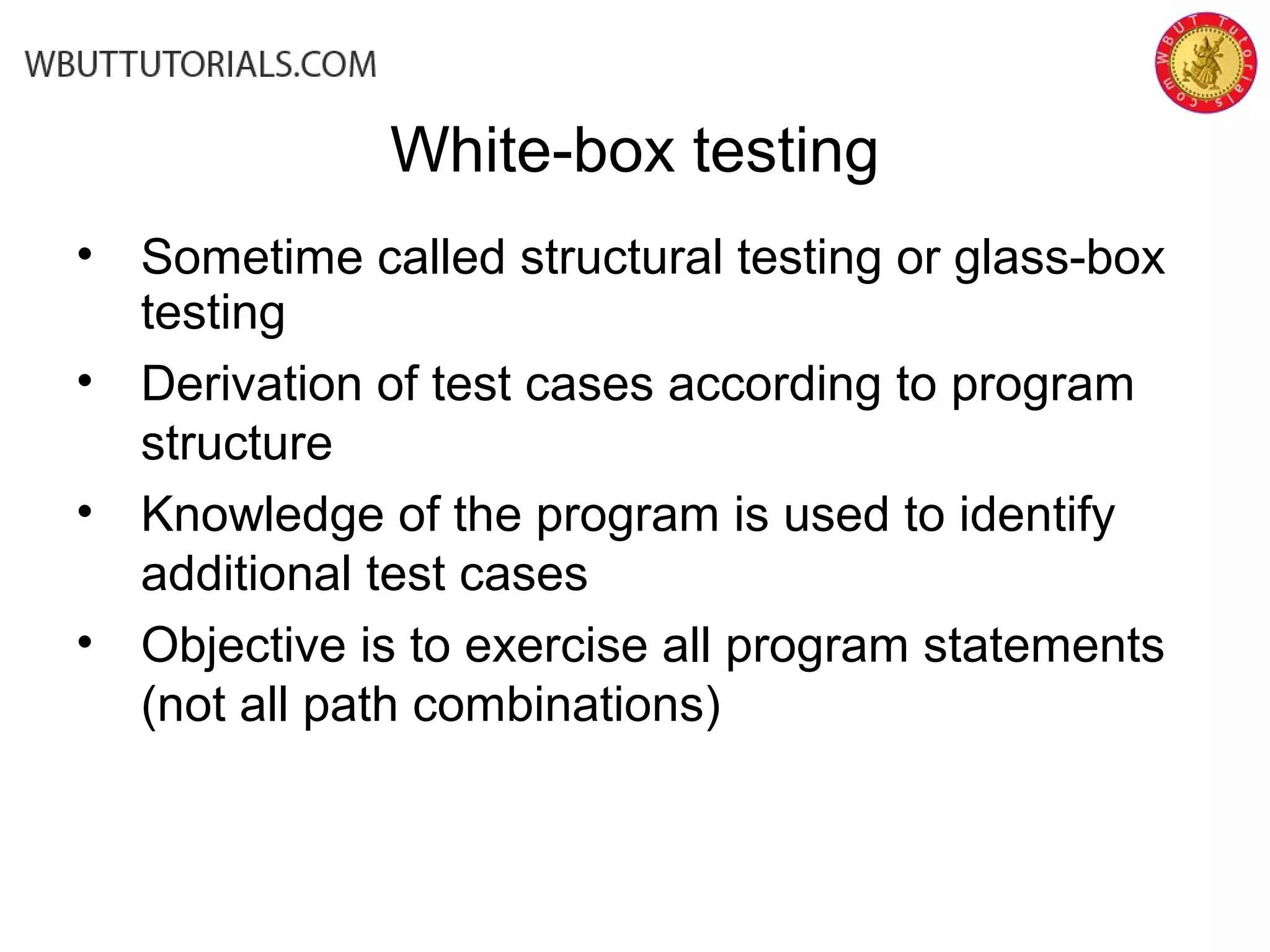 • Sometime called structural testing or glass-box
testing
• Derivation of test cases according to program
structure
• Knowledge of the program is used to identify
additional test cases
• Objective is to exercise all program statements
(not all path combinations)
White-box testing
 