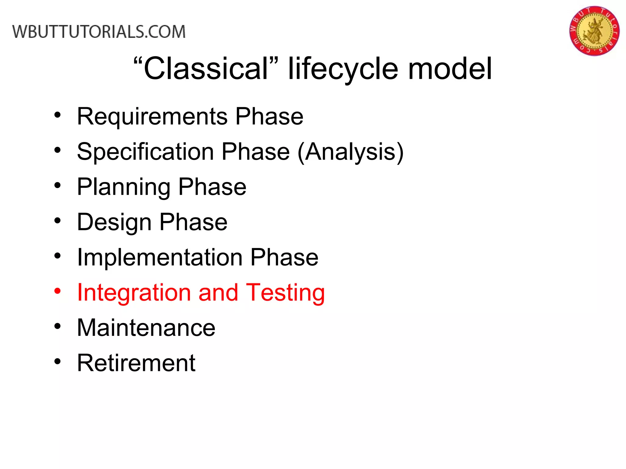 “Classical” lifecycle model
• Requirements Phase
• Specification Phase (Analysis)
• Planning Phase
• Design Phase
• Implementation Phase
• Integration and Testing
• Maintenance
• Retirement
 