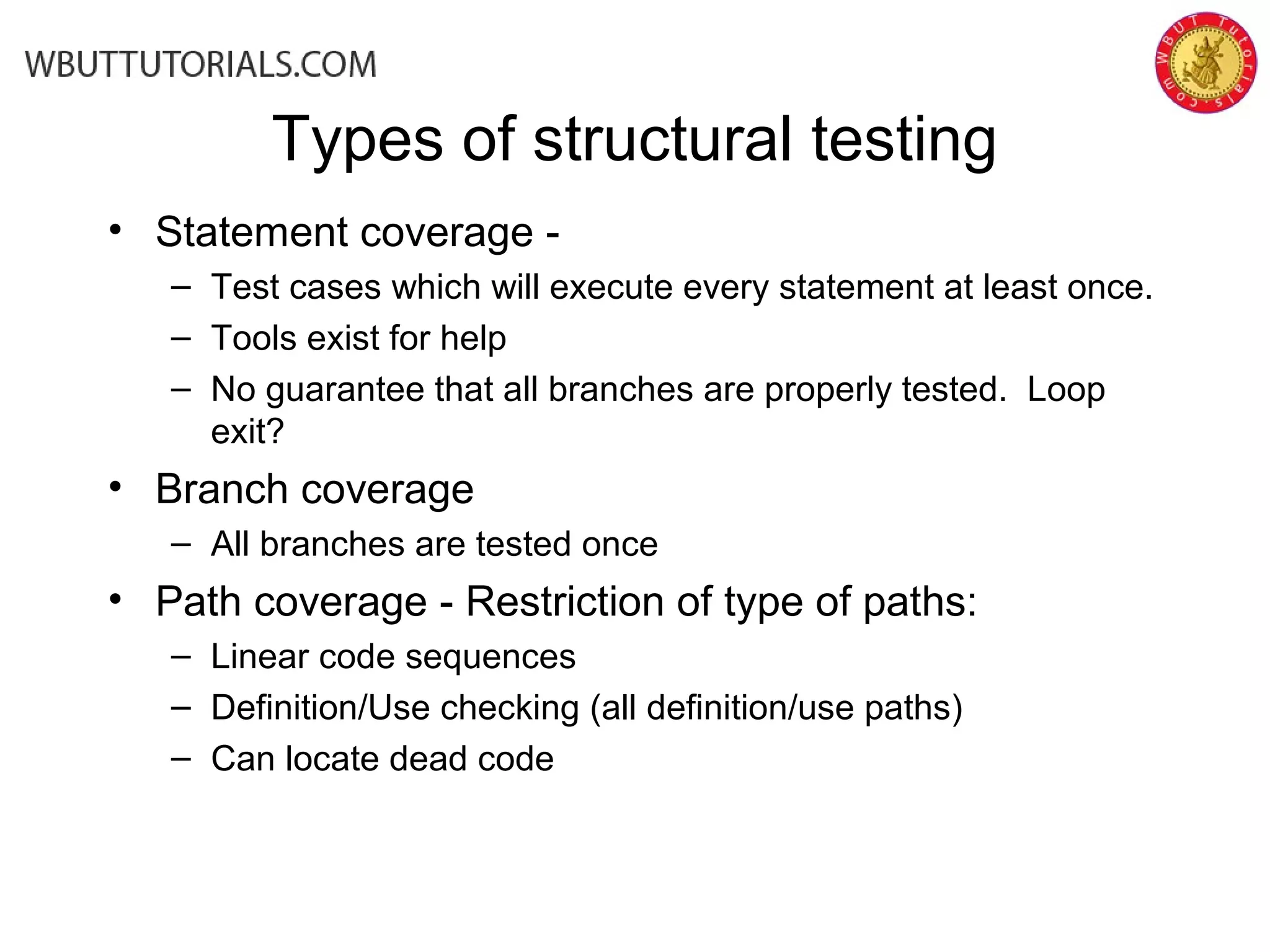 Types of structural testing
• Statement coverage -
– Test cases which will execute every statement at least once.
– Tools exist for help
– No guarantee that all branches are properly tested. Loop
exit?
• Branch coverage
– All branches are tested once
• Path coverage - Restriction of type of paths:
– Linear code sequences
– Definition/Use checking (all definition/use paths)
– Can locate dead code
 