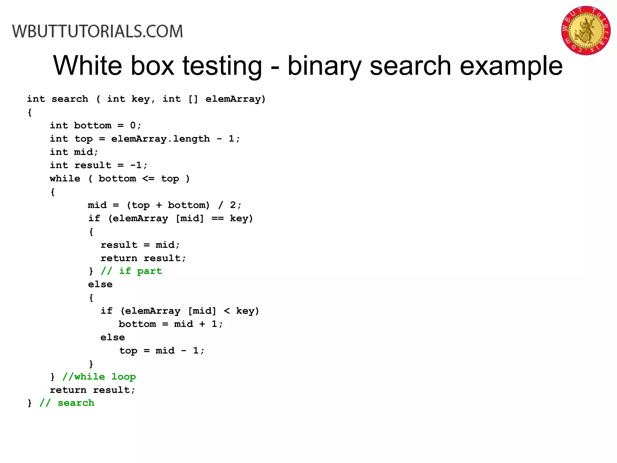 White box testing - binary search example
int search ( int key, int [] elemArray)
{
int bottom = 0;
int top = elemArray.length - 1;
int mid;
int result = -1;
while ( bottom <= top )
{
mid = (top + bottom) / 2;
if (elemArray [mid] == key)
{
result = mid;
return result;
} // if part
else
{
if (elemArray [mid] < key)
bottom = mid + 1;
else
top = mid - 1;
}
} //while loop
return result;
} // search
 
