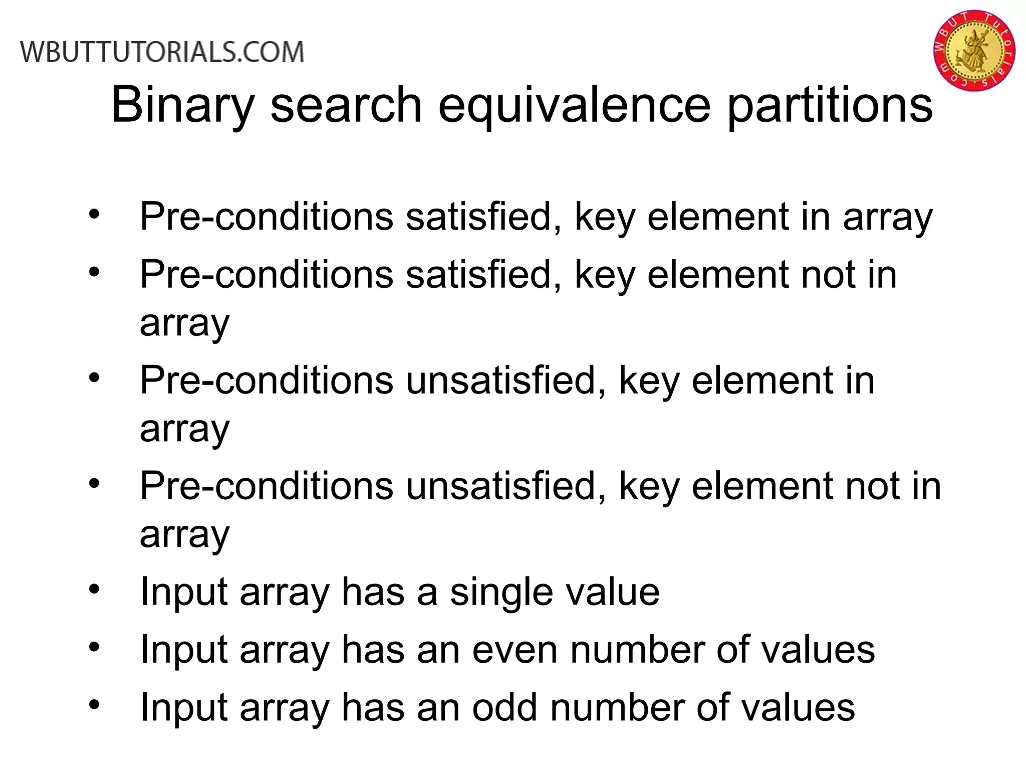• Pre-conditions satisfied, key element in array
• Pre-conditions satisfied, key element not in
array
• Pre-conditions unsatisfied, key element in
array
• Pre-conditions unsatisfied, key element not in
array
• Input array has a single value
• Input array has an even number of values
• Input array has an odd number of values
Binary search equivalence partitions
 