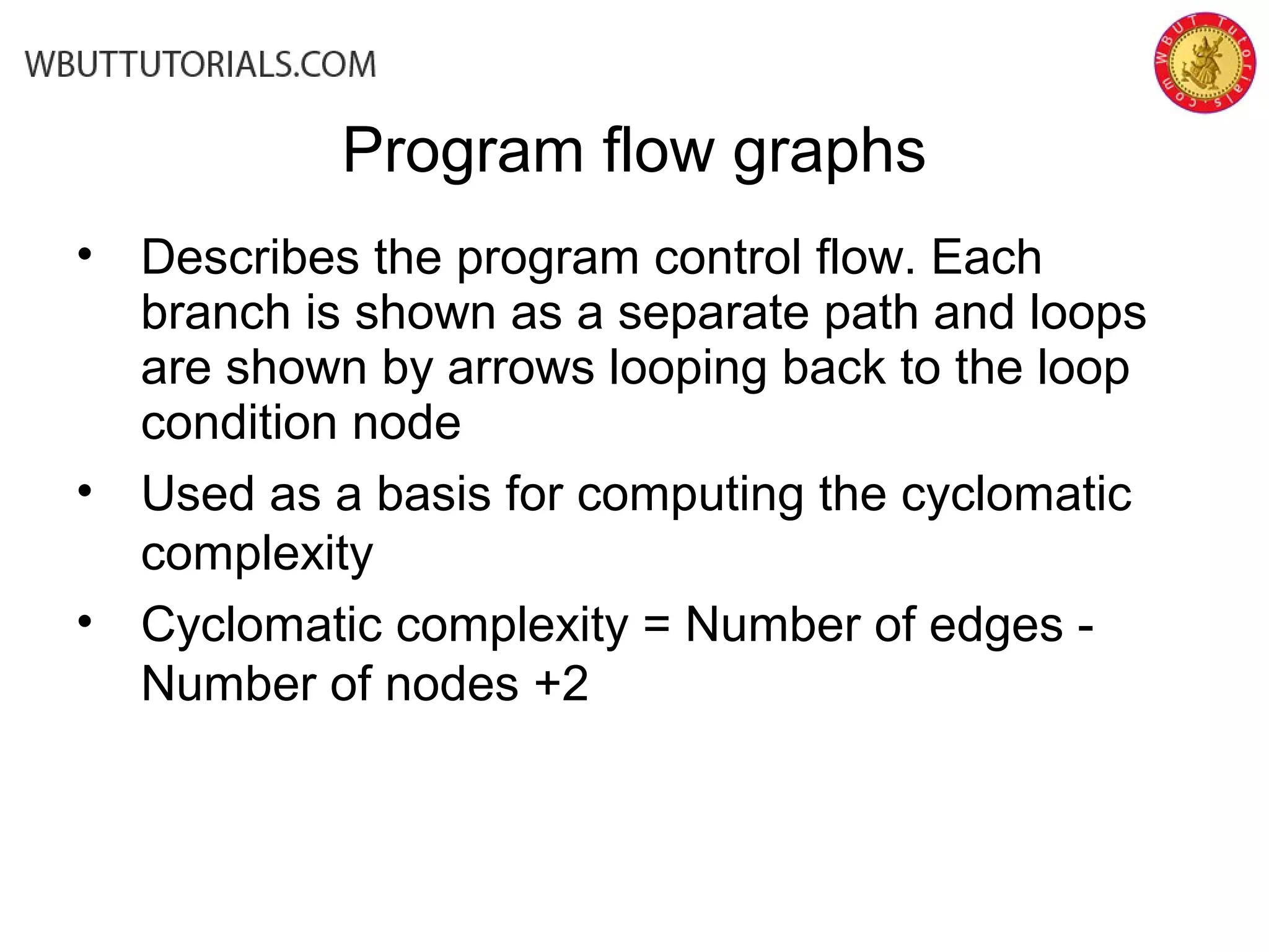 • Describes the program control flow. Each
branch is shown as a separate path and loops
are shown by arrows looping back to the loop
condition node
• Used as a basis for computing the cyclomatic
complexity
• Cyclomatic complexity = Number of edges -
Number of nodes +2
Program flow graphs
 