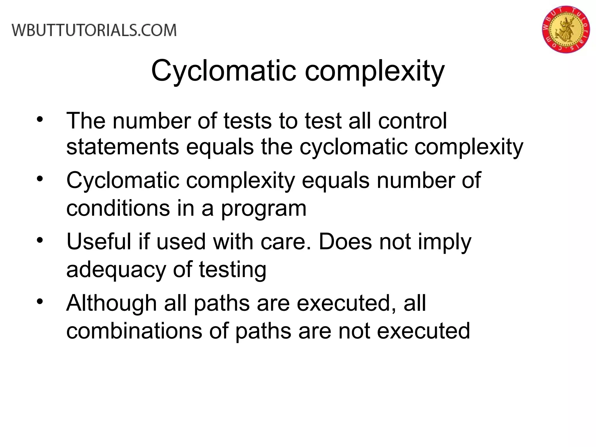 • The number of tests to test all control
statements equals the cyclomatic complexity
• Cyclomatic complexity equals number of
conditions in a program
• Useful if used with care. Does not imply
adequacy of testing
• Although all paths are executed, all
combinations of paths are not executed
Cyclomatic complexity
 