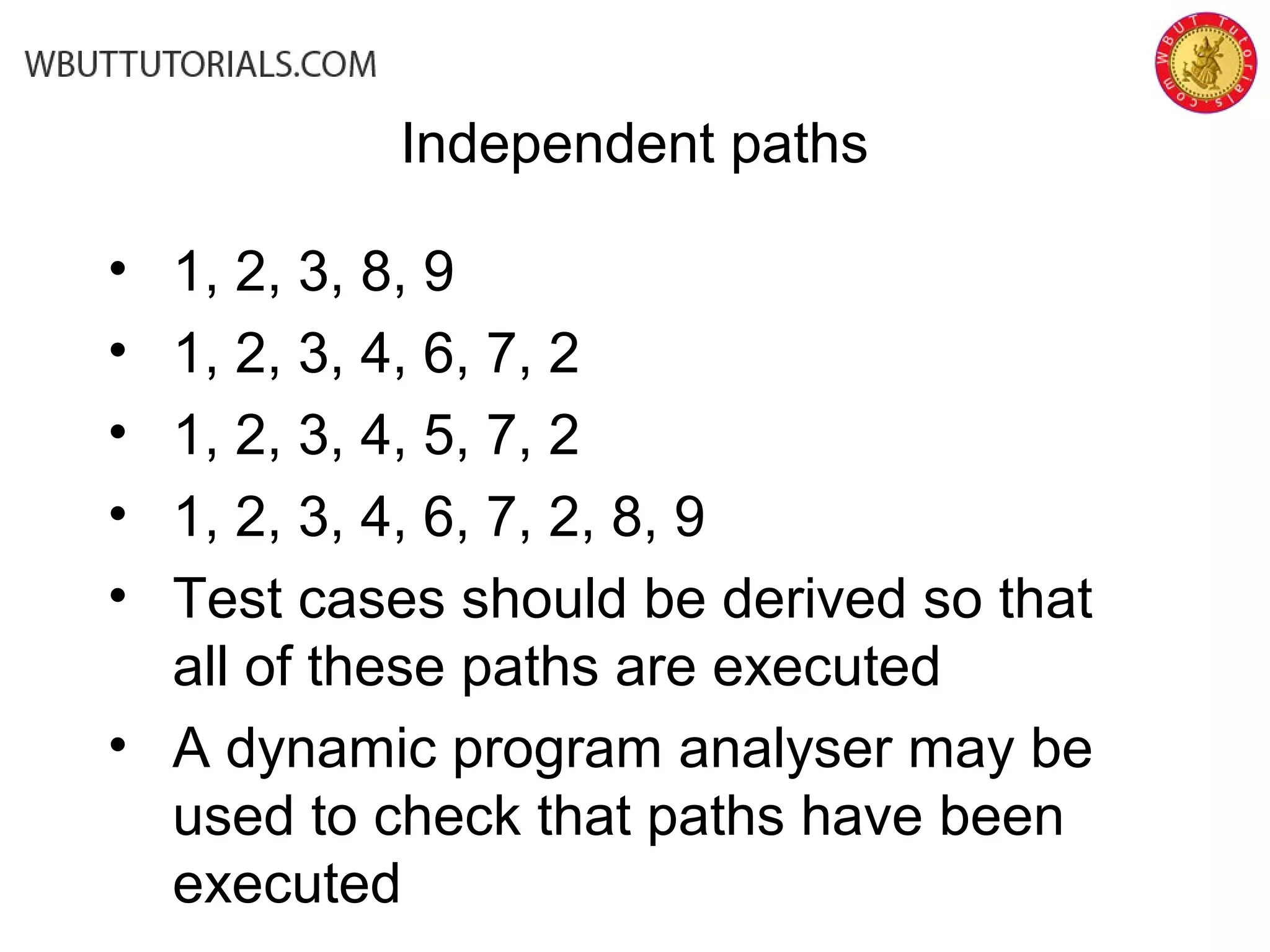 • 1, 2, 3, 8, 9
• 1, 2, 3, 4, 6, 7, 2
• 1, 2, 3, 4, 5, 7, 2
• 1, 2, 3, 4, 6, 7, 2, 8, 9
• Test cases should be derived so that
all of these paths are executed
• A dynamic program analyser may be
used to check that paths have been
executed
Independent paths
 