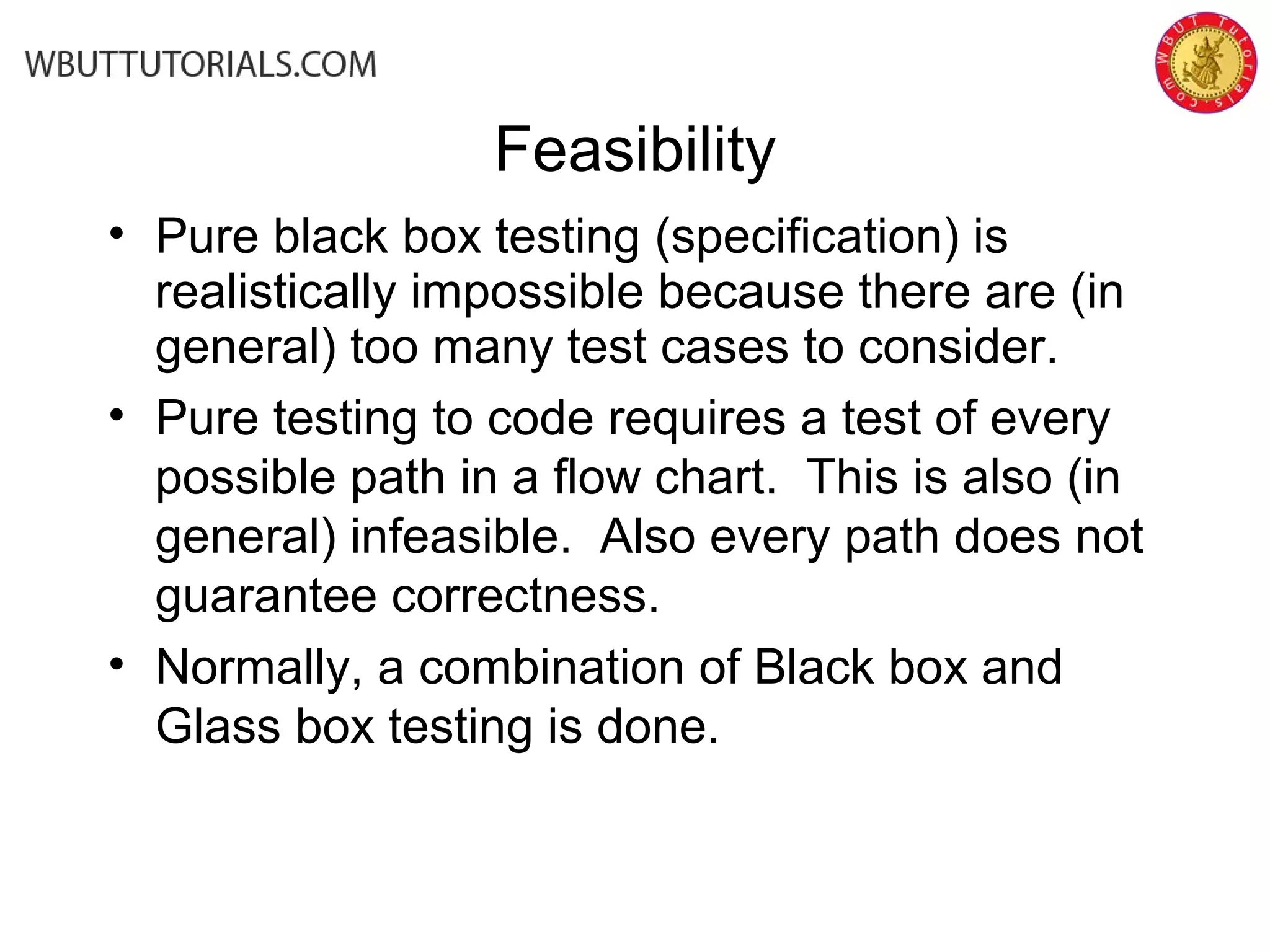 Feasibility
• Pure black box testing (specification) is
realistically impossible because there are (in
general) too many test cases to consider.
• Pure testing to code requires a test of every
possible path in a flow chart. This is also (in
general) infeasible. Also every path does not
guarantee correctness.
• Normally, a combination of Black box and
Glass box testing is done.
 