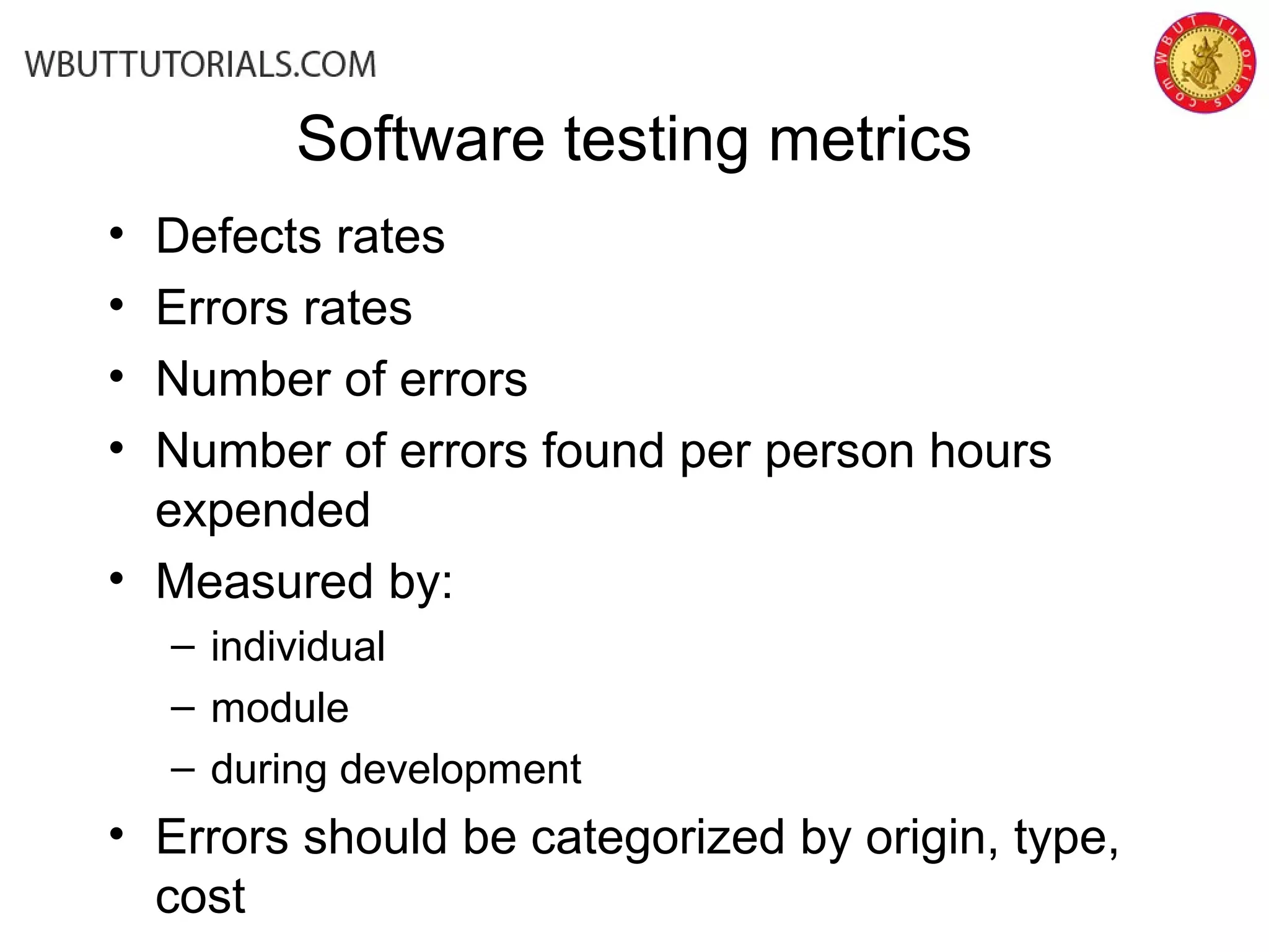 Software testing metrics
• Defects rates
• Errors rates
• Number of errors
• Number of errors found per person hours
expended
• Measured by:
– individual
– module
– during development
• Errors should be categorized by origin, type,
cost
 