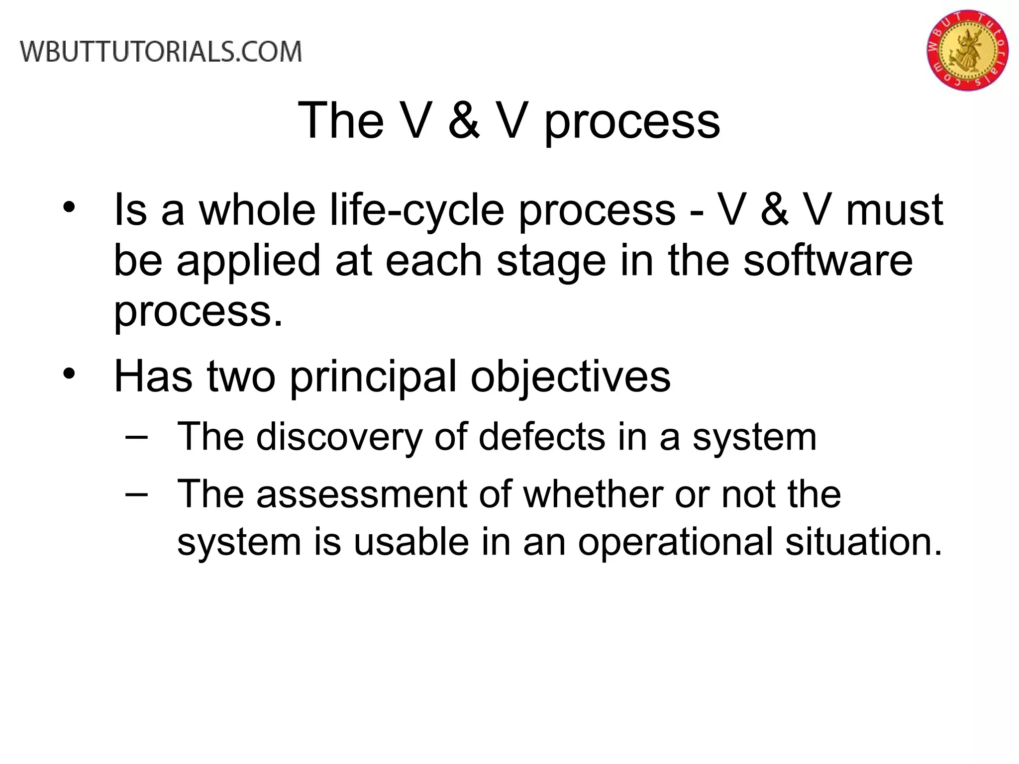 • Is a whole life-cycle process - V & V must
be applied at each stage in the software
process.
• Has two principal objectives
– The discovery of defects in a system
– The assessment of whether or not the
system is usable in an operational situation.
The V & V process
 