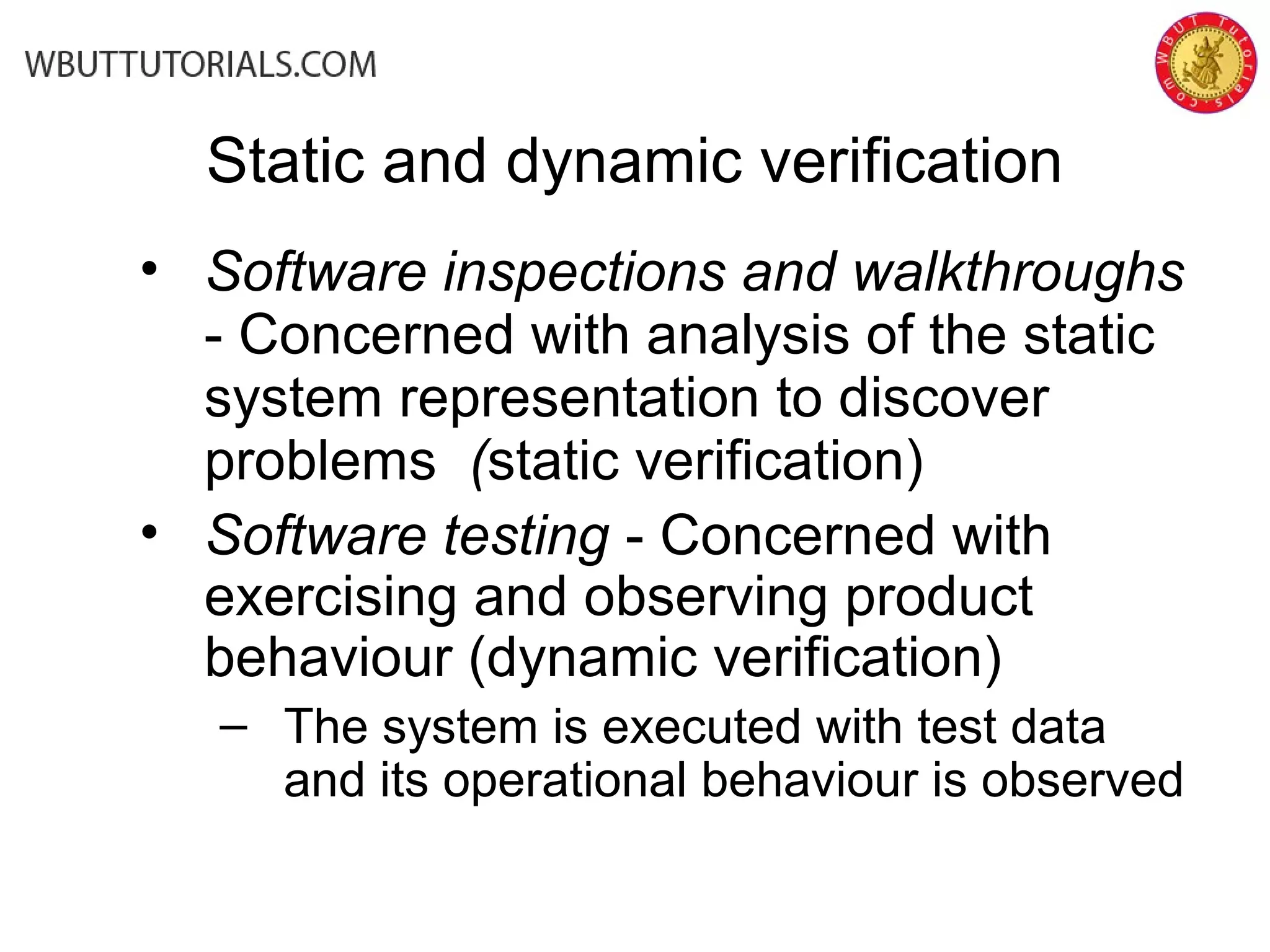 • Software inspections and walkthroughs
- Concerned with analysis of the static
system representation to discover
problems (static verification)
• Software testing - Concerned with
exercising and observing product
behaviour (dynamic verification)
– The system is executed with test data
and its operational behaviour is observed
Static and dynamic verification
 