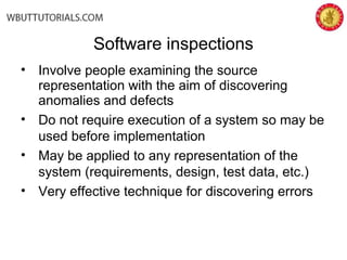 Software inspections
• Involve people examining the source
representation with the aim of discovering
anomalies and defects
• Do not require execution of a system so may be
used before implementation
• May be applied to any representation of the
system (requirements, design, test data, etc.)
• Very effective technique for discovering errors
 