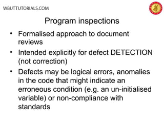 Program inspections
• Formalised approach to document
reviews
• Intended explicitly for defect DETECTION
(not correction)
• Defects may be logical errors, anomalies
in the code that might indicate an
erroneous condition (e.g. an un-initialised
variable) or non-compliance with
standards
 