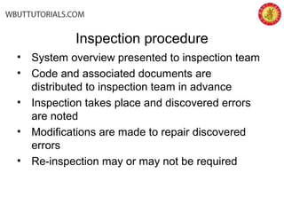 Inspection procedure
• System overview presented to inspection team
• Code and associated documents are
distributed to inspection team in advance
• Inspection takes place and discovered errors
are noted
• Modifications are made to repair discovered
errors
• Re-inspection may or may not be required
 