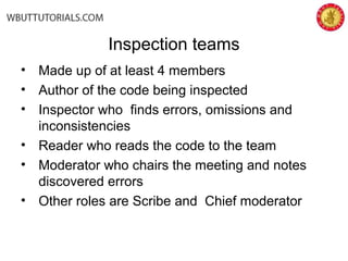 Inspection teams
• Made up of at least 4 members
• Author of the code being inspected
• Inspector who finds errors, omissions and
inconsistencies
• Reader who reads the code to the team
• Moderator who chairs the meeting and notes
discovered errors
• Other roles are Scribe and Chief moderator
 