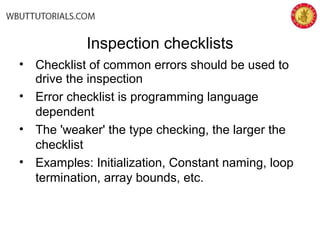 Inspection checklists
• Checklist of common errors should be used to
drive the inspection
• Error checklist is programming language
dependent
• The 'weaker' the type checking, the larger the
checklist
• Examples: Initialization, Constant naming, loop
termination, array bounds, etc.
 