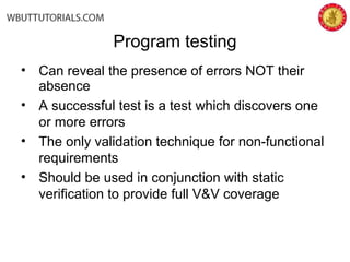 • Can reveal the presence of errors NOT their
absence
• A successful test is a test which discovers one
or more errors
• The only validation technique for non-functional
requirements
• Should be used in conjunction with static
verification to provide full V&V coverage
Program testing
 