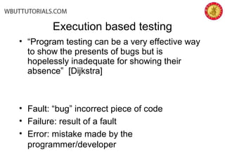 Execution based testing
• “Program testing can be a very effective way
to show the presents of bugs but is
hopelessly inadequate for showing their
absence” [Dijkstra]
• Fault: “bug” incorrect piece of code
• Failure: result of a fault
• Error: mistake made by the
programmer/developer
 