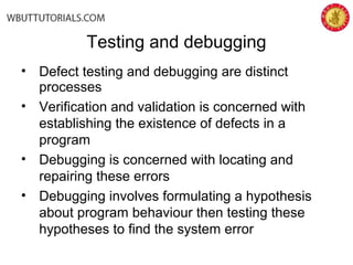 • Defect testing and debugging are distinct
processes
• Verification and validation is concerned with
establishing the existence of defects in a
program
• Debugging is concerned with locating and
repairing these errors
• Debugging involves formulating a hypothesis
about program behaviour then testing these
hypotheses to find the system error
Testing and debugging
 