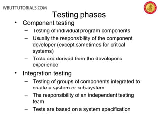 Testing phases
• Component testing
– Testing of individual program components
– Usually the responsibility of the component
developer (except sometimes for critical
systems)
– Tests are derived from the developer’s
experience
• Integration testing
– Testing of groups of components integrated to
create a system or sub-system
– The responsibility of an independent testing
team
– Tests are based on a system specification
 