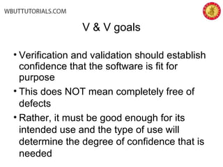 V & V goals
• Verification and validation should establish
confidence that the software is fit for
purpose
• This does NOT mean completely free of
defects
• Rather, it must be good enough for its
intended use and the type of use will
determine the degree of confidence that is
needed
 