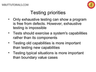 • Only exhaustive testing can show a program
is free from defects. However, exhaustive
testing is impossible
• Tests should exercise a system's capabilities
rather than its components
• Testing old capabilities is more important
than testing new capabilities
• Testing typical situations is more important
than boundary value cases
Testing priorities
 