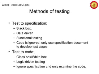 Methods of testing
• Test to specification:
– Black box,
– Data driven
– Functional testing
– Code is ignored: only use specification document
to develop test cases
• Test to code:
– Glass box/White box
– Logic driven testing
– Ignore specification and only examine the code.
 