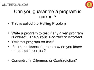 Can you guarantee a program is
correct?
• This is called the Halting Problem
• Write a program to test if any given program
is correct. The output is correct or incorrect.
• Test this program on itself.
• If output is incorrect, then how do you know
the output is correct?
• Conundrum, Dilemma, or Contradiction?
 