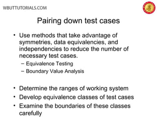 Pairing down test cases
• Use methods that take advantage of
symmetries, data equivalencies, and
independencies to reduce the number of
necessary test cases.
– Equivalence Testing
– Boundary Value Analysis
• Determine the ranges of working system
• Develop equivalence classes of test cases
• Examine the boundaries of these classes
carefully
 