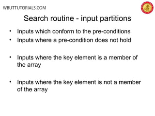 • Inputs which conform to the pre-conditions
• Inputs where a pre-condition does not hold
• Inputs where the key element is a member of
the array
• Inputs where the key element is not a member
of the array
Search routine - input partitions
 
