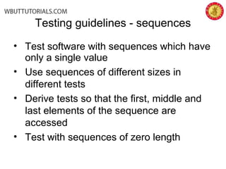 Testing guidelines - sequences
• Test software with sequences which have
only a single value
• Use sequences of different sizes in
different tests
• Derive tests so that the first, middle and
last elements of the sequence are
accessed
• Test with sequences of zero length
 