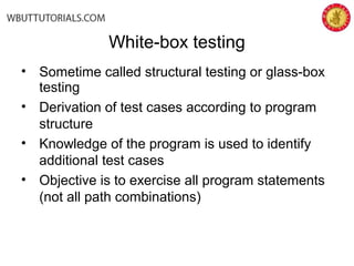 • Sometime called structural testing or glass-box
testing
• Derivation of test cases according to program
structure
• Knowledge of the program is used to identify
additional test cases
• Objective is to exercise all program statements
(not all path combinations)
White-box testing
 