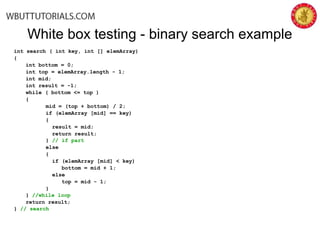 White box testing - binary search example
int search ( int key, int [] elemArray)
{
int bottom = 0;
int top = elemArray.length - 1;
int mid;
int result = -1;
while ( bottom <= top )
{
mid = (top + bottom) / 2;
if (elemArray [mid] == key)
{
result = mid;
return result;
} // if part
else
{
if (elemArray [mid] < key)
bottom = mid + 1;
else
top = mid - 1;
}
} //while loop
return result;
} // search
 