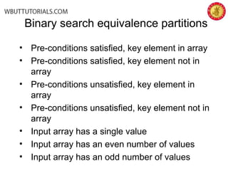 • Pre-conditions satisfied, key element in array
• Pre-conditions satisfied, key element not in
array
• Pre-conditions unsatisfied, key element in
array
• Pre-conditions unsatisfied, key element not in
array
• Input array has a single value
• Input array has an even number of values
• Input array has an odd number of values
Binary search equivalence partitions
 