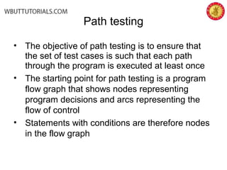 Path testing
• The objective of path testing is to ensure that
the set of test cases is such that each path
through the program is executed at least once
• The starting point for path testing is a program
flow graph that shows nodes representing
program decisions and arcs representing the
flow of control
• Statements with conditions are therefore nodes
in the flow graph
 