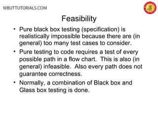 Feasibility
• Pure black box testing (specification) is
realistically impossible because there are (in
general) too many test cases to consider.
• Pure testing to code requires a test of every
possible path in a flow chart. This is also (in
general) infeasible. Also every path does not
guarantee correctness.
• Normally, a combination of Black box and
Glass box testing is done.
 