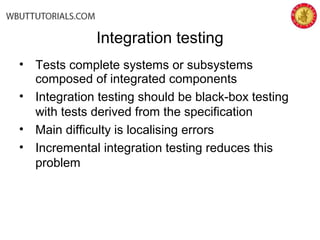 Integration testing
• Tests complete systems or subsystems
composed of integrated components
• Integration testing should be black-box testing
with tests derived from the specification
• Main difficulty is localising errors
• Incremental integration testing reduces this
problem
 